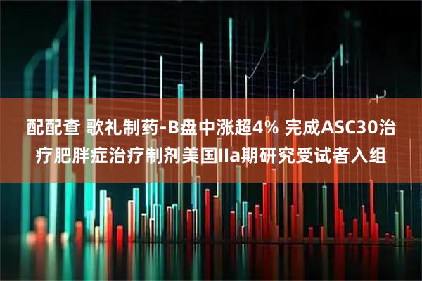 配配查 歌礼制药-B盘中涨超4% 完成ASC30治疗肥胖症治疗制剂美国IIa期研究受试者入组