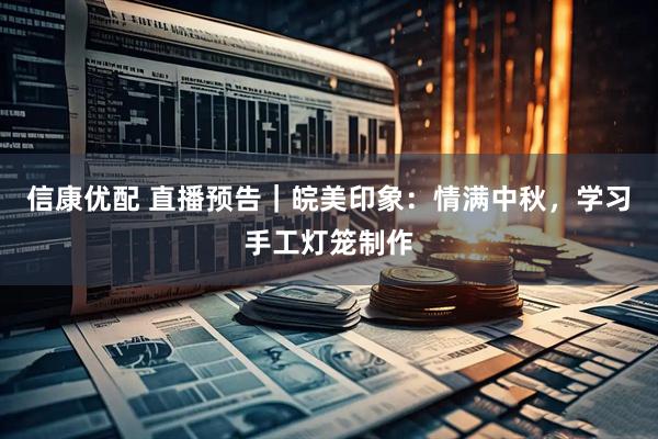 信康优配 直播预告|皖美印象:情满中秋,学习手工灯笼制作
