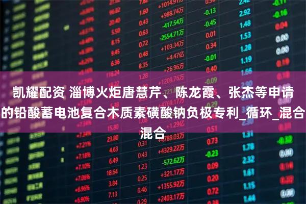 凯耀配资 淄博火炬唐慧芹、陈龙霞、张杰等申请的铅酸蓄电池复合木质素磺酸钠负极专利_循环_混合