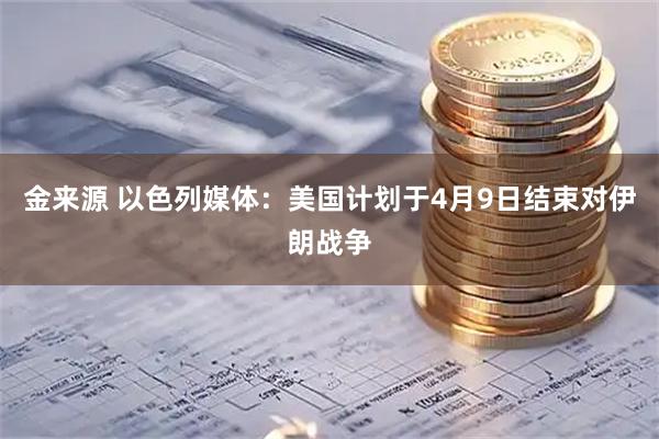 金来源 以色列媒体：美国计划于4月9日结束对伊朗战争