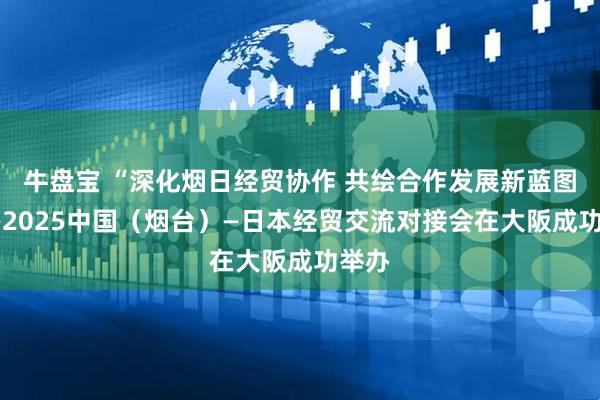 牛盘宝 “深化烟日经贸协作 共绘合作发展新蓝图”——2025中国（烟台）—日本经贸交流对接会在大阪成功举办