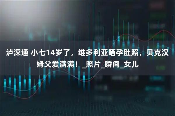 泸深通 小七14岁了，维多利亚晒孕肚照，贝克汉姆父爱满满！_照片_瞬间_女儿