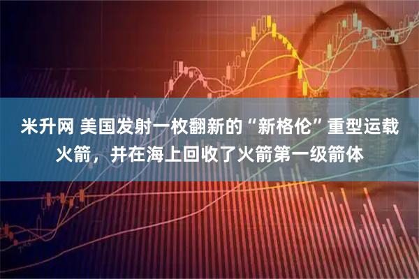 米升网 美国发射一枚翻新的“新格伦”重型运载火箭，并在海上回收了火箭第一级箭体