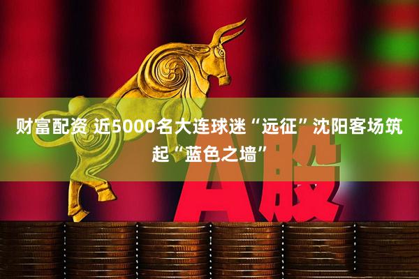 财富配资 近5000名大连球迷“远征”沈阳客场筑起“蓝色之墙”