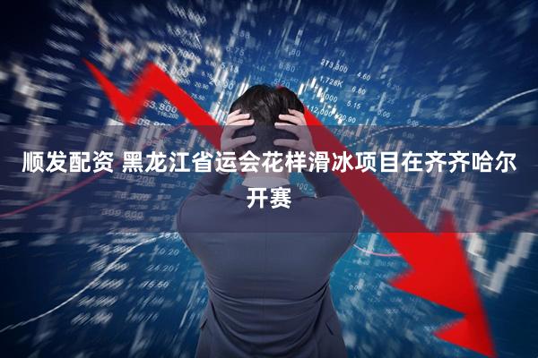 顺发配资 黑龙江省运会花样滑冰项目在齐齐哈尔开赛