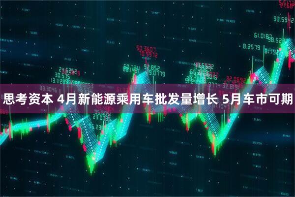 思考资本 4月新能源乘用车批发量增长 5月车市可期