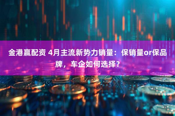 金港赢配资 4月主流新势力销量：保销量or保品牌，车企如何选择？