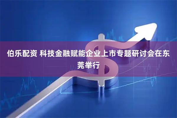 伯乐配资 科技金融赋能企业上市专题研讨会在东莞举行
