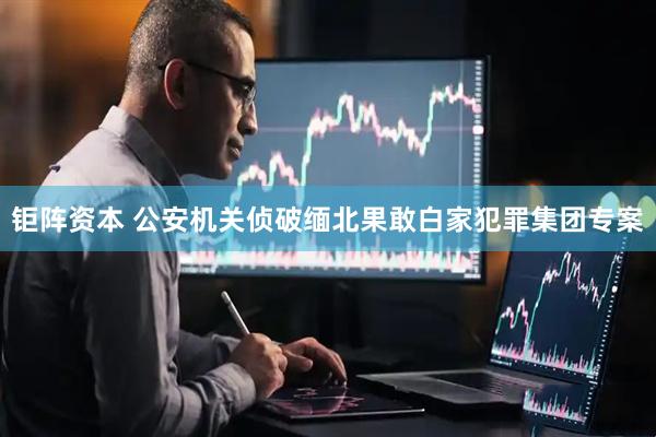 钜阵资本 公安机关侦破缅北果敢白家犯罪集团专案