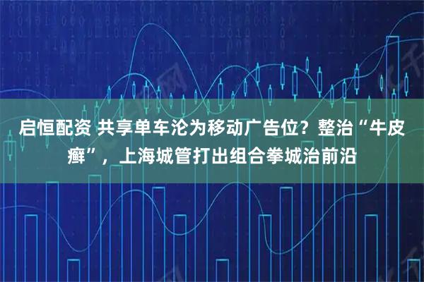 启恒配资 共享单车沦为移动广告位？整治“牛皮癣”，上海城管打出组合拳城治前沿
