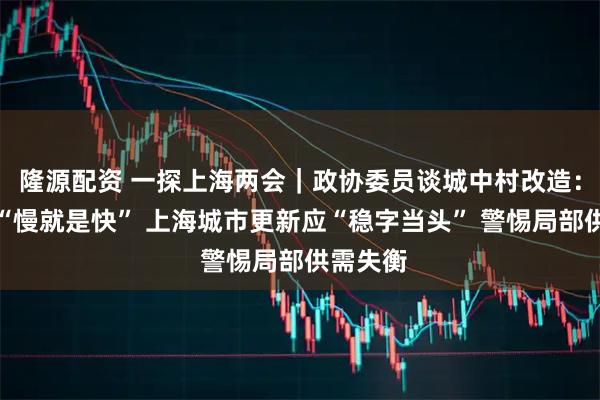 隆源配资 一探上海两会|政协委员谈城中村改造:有时候“慢就是快” 上海城市更新应“稳字当头” 警惕局部供需失衡