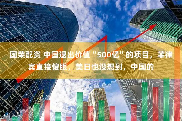 国荣配资 中国退出价值“500亿”的项目,菲律宾直接傻眼,美日也没想到,中国的