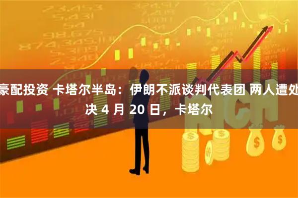 豪配投资 卡塔尔半岛：伊朗不派谈判代表团 两人遭处决 4 月 20 日，卡塔尔