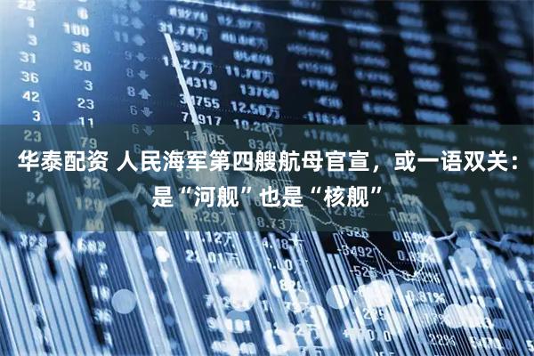 华泰配资 人民海军第四艘航母官宣,或一语双关:是“河舰”也是“核舰”