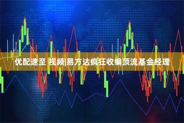 优配速至 视频|易方达疯狂收编顶流基金经理