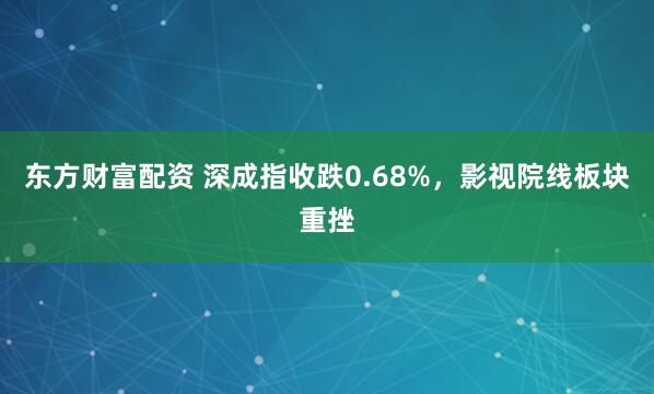 东方财富配资 深成指收跌0.68%，影视院线板块重挫