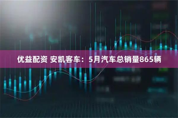 优益配资 安凯客车：5月汽车总销量865辆